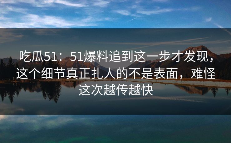 吃瓜51：51爆料追到这一步才发现，这个细节真正扎人的不是表面，难怪这次越传越快