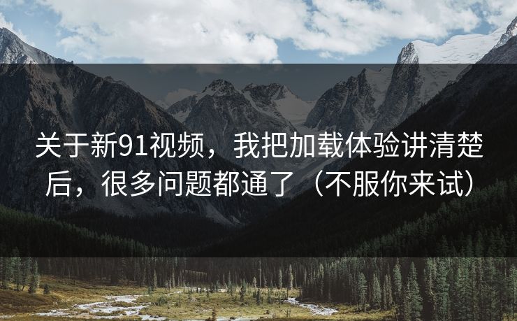 关于新91视频，我把加载体验讲清楚后，很多问题都通了（不服你来试）