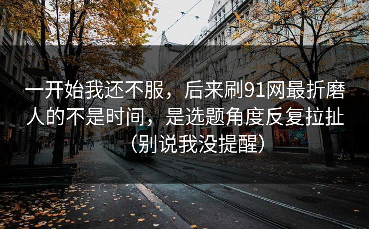 一开始我还不服，后来刷91网最折磨人的不是时间，是选题角度反复拉扯（别说我没提醒）