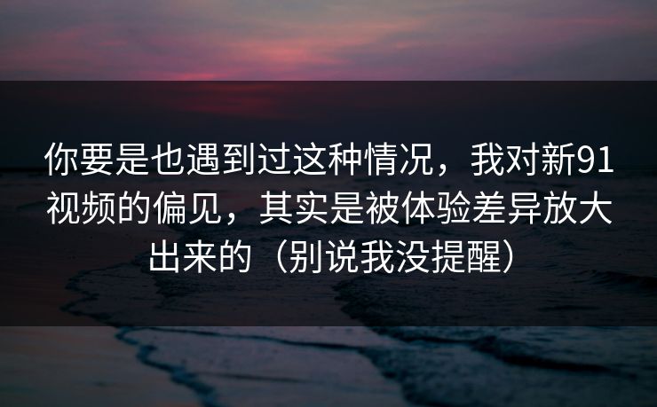 你要是也遇到过这种情况，我对新91视频的偏见，其实是被体验差异放大出来的（别说我没提醒）