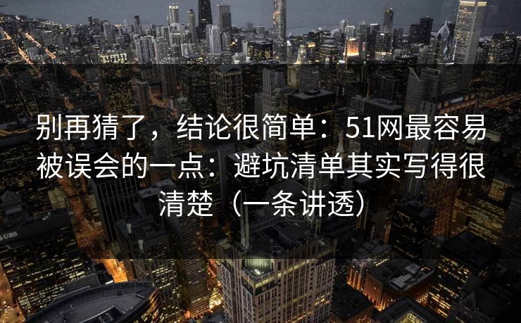 别再猜了，结论很简单：51网最容易被误会的一点：避坑清单其实写得很清楚（一条讲透）