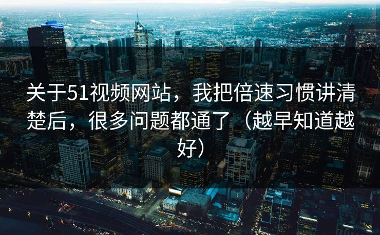 关于51视频网站，我把倍速习惯讲清楚后，很多问题都通了（越早知道越好）