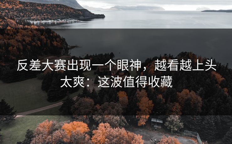 反差大赛出现一个眼神，越看越上头太爽：这波值得收藏