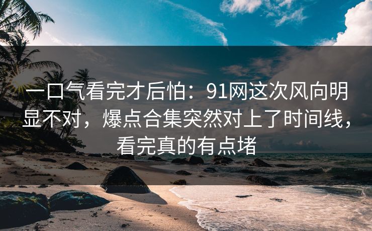 一口气看完才后怕：91网这次风向明显不对，爆点合集突然对上了时间线，看完真的有点堵