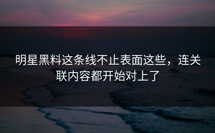 明星黑料这条线不止表面这些，连关联内容都开始对上了