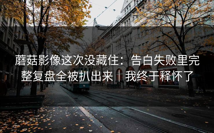 蘑菇影像这次没藏住：告白失败里完整复盘全被扒出来｜我终于释怀了