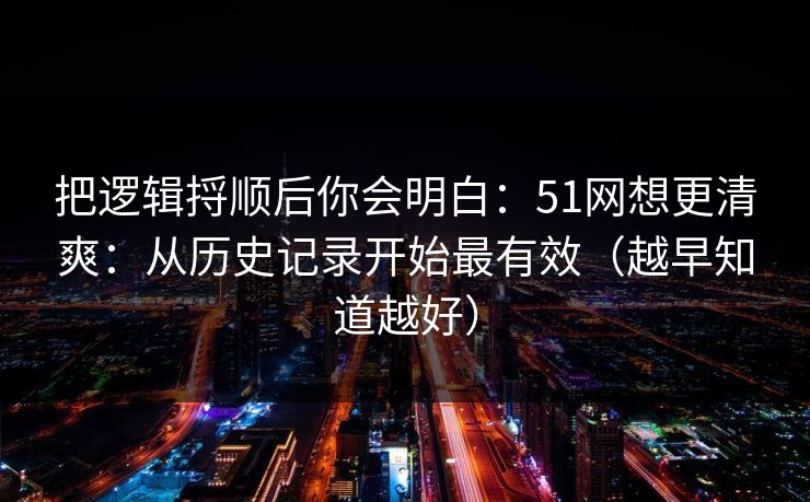 把逻辑捋顺后你会明白：51网想更清爽：从历史记录开始最有效（越早知道越好）