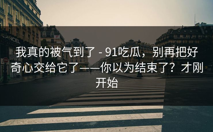 我真的被气到了 - 91吃瓜，别再把好奇心交给它了——你以为结束了？才刚开始